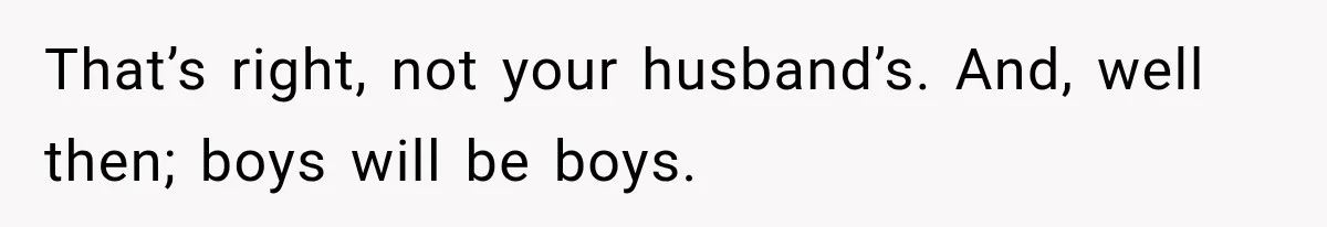 That’s right, not your husband’s. And, well then; boys will be boys.