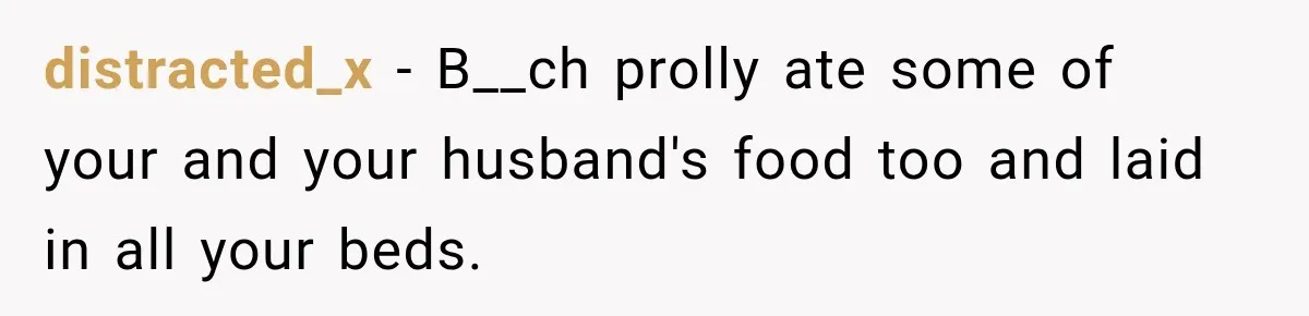 distracted_x − B__ch prolly ate some of your and your husband's food too and laid in all your beds.