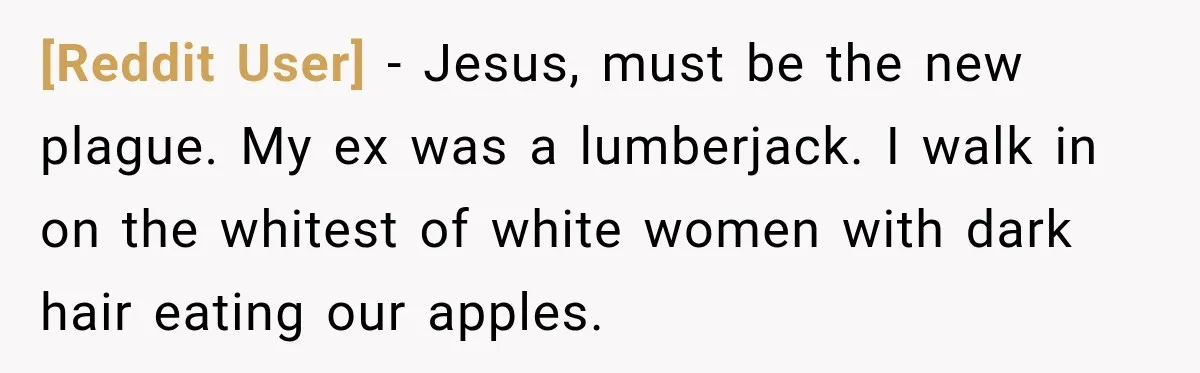 [Reddit User] − Jesus, must be the new plague. My ex was a lumberjack. I walk in on the whitest of white women with dark hair eating our apples.