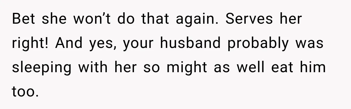 Bet she won’t do that again. Serves her right! And yes, your husband probably was sleeping with her so might as well eat him too.