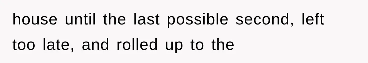 house until the last possible second, left too late, and rolled up to the