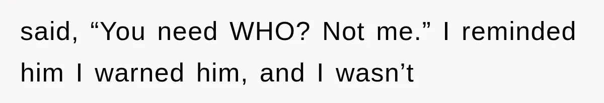 said, “You need WHO? Not me.” I reminded him I warned him, and I wasn’t