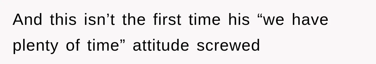 And this isn’t the first time his “we have plenty of time” attitude screwed