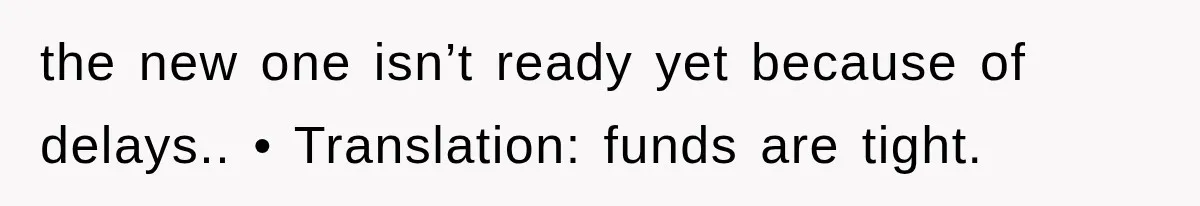 the new one isn’t ready yet because of delays.. • Translation: funds are tight.