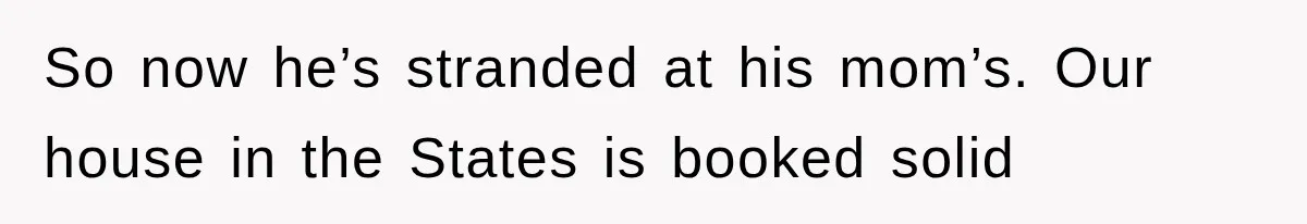 So now he’s stranded at his mom’s. Our house in the States is booked solid
