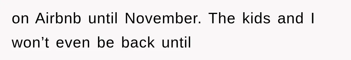 on Airbnb until November. The kids and I won’t even be back until