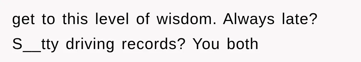 get to this level of wisdom. Always late? S__tty driving records? You both