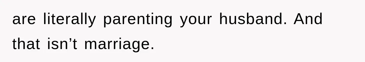 are literally parenting your husband. And that isn’t marriage.