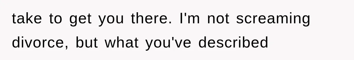 take to get you there. I'm not screaming divorce, but what you've described