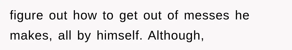 figure out how to get out of messes he makes, all by himself. Although,