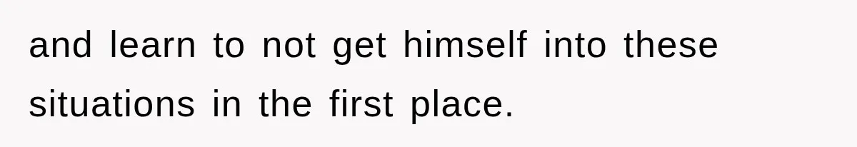 and learn to not get himself into these situations in the first place.