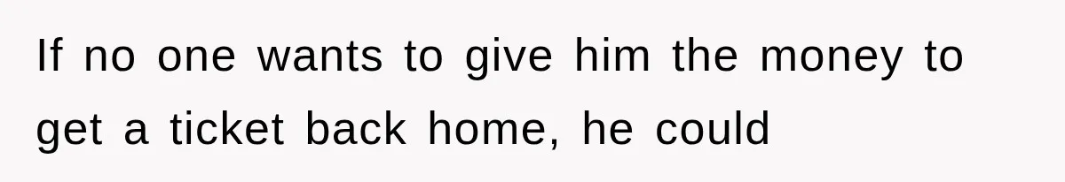 If no one wants to give him the money to get a ticket back home, he could