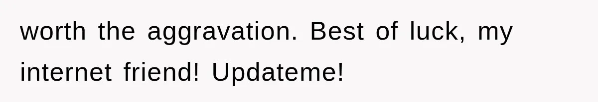 worth the aggravation. Best of luck, my internet friend! Updateme!