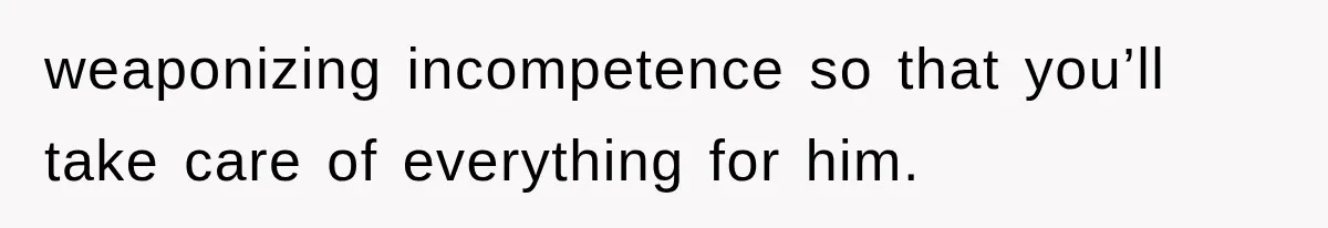 weaponizing incompetence so that you’ll take care of everything for him.
