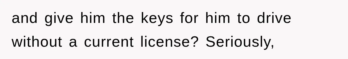 and give him the keys for him to drive without a current license? Seriously,