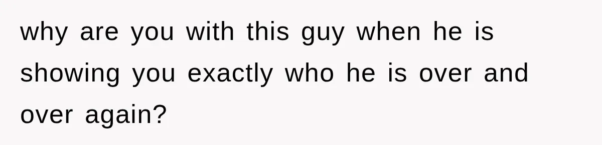 why are you with this guy when he is showing you exactly who he is over and over again?