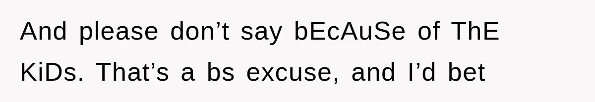 And please don’t say bEcAuSe of ThE KiDs. That’s a bs excuse, and I’d bet