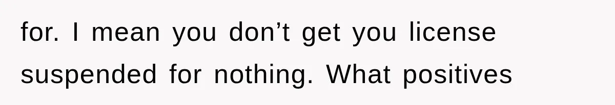 for. I mean you don’t get you license suspended for nothing. What positives