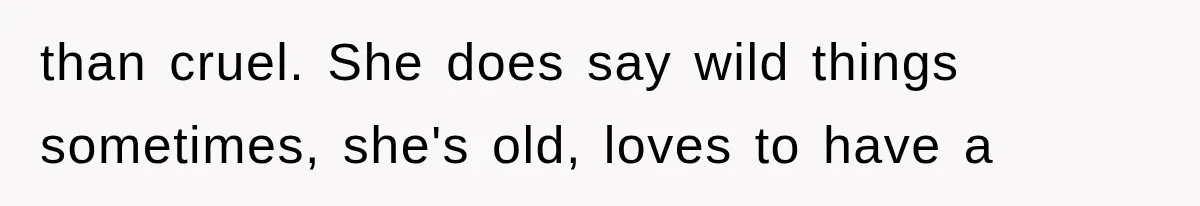 than cruel. She does say wild things sometimes, she's old, loves to have a