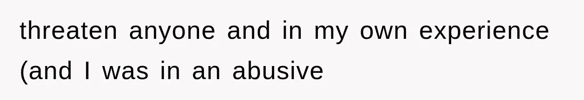 threaten anyone and in my own experience (and I was in an abusive