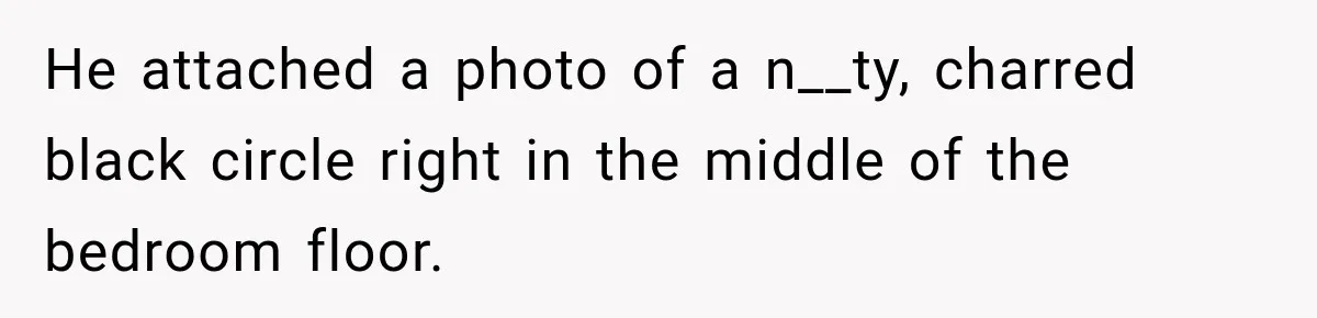 He attached a photo of a n__ty, charred black circle right in the middle of the bedroom floor.