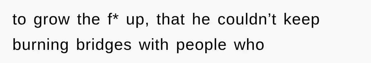 to grow the f* up, that he couldn’t keep burning bridges with people who