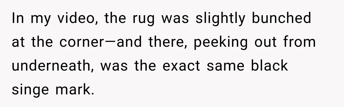In my video, the rug was slightly bunched at the corner—and there, peeking out from underneath, was the exact same black singe mark.