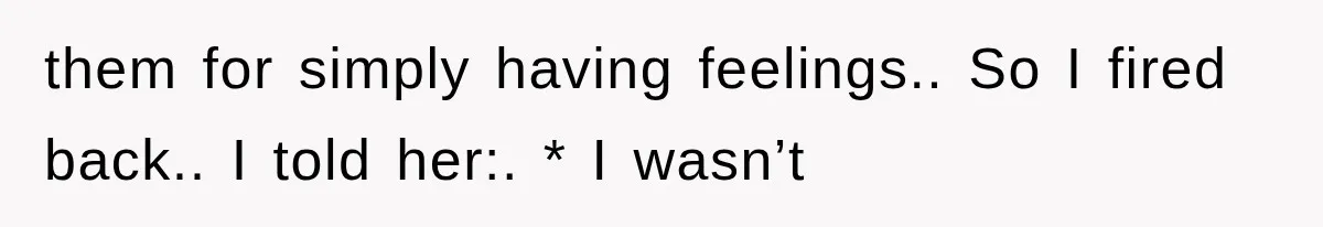 them for simply having feelings.. So I fired back.. I told her:. * I wasn’t