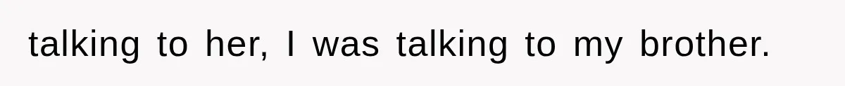 talking to her, I was talking to my brother.