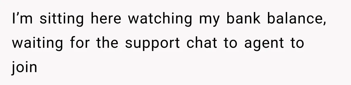 I’m sitting here watching my bank balance, waiting for the support chat to agent to join