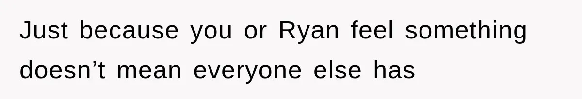 Just because you or Ryan feel something doesn’t mean everyone else has