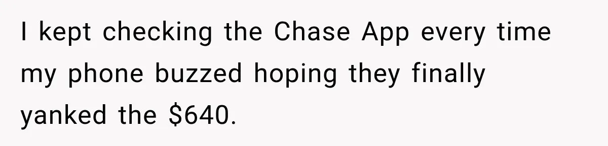 I kept checking the Chase App every time my phone buzzed hoping they finally yanked the $640.