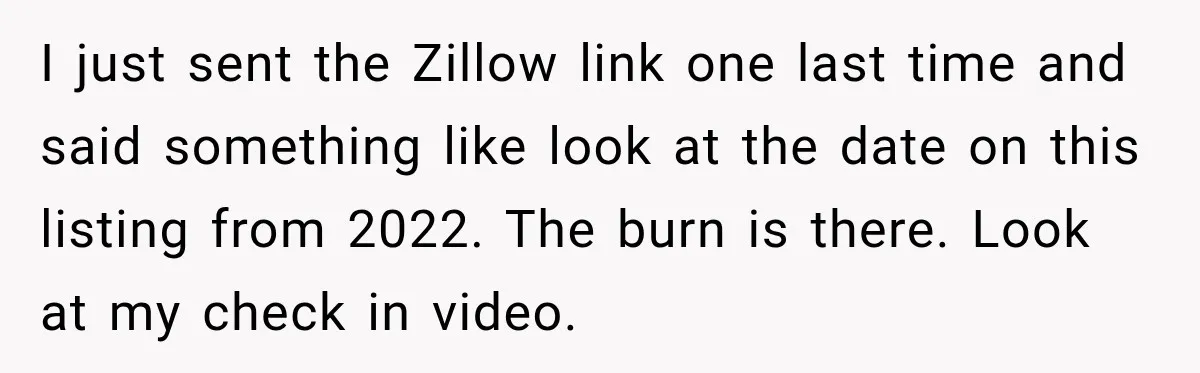 I just sent the Zillow link one last time and said something like look at the date on this listing from 2022. The burn is there. Look at my check...