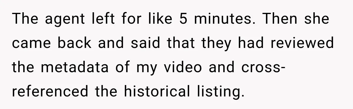 The agent left for like 5 minutes. Then she came back and said that they had reviewed the metadata of my video and cross-referenced the historical listing.