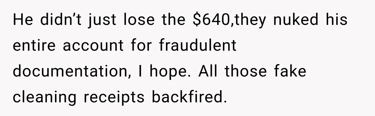 He didn’t just lose the $640,they nuked his entire account for fraudulent documentation, I hope. All those fake cleaning receipts backfired.