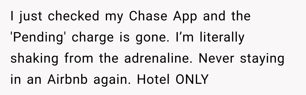 I just checked my Chase App and the 'Pending' charge is gone. I’m literally shaking from the adrenaline. Never staying in an Airbnb again. Hotel ONLY