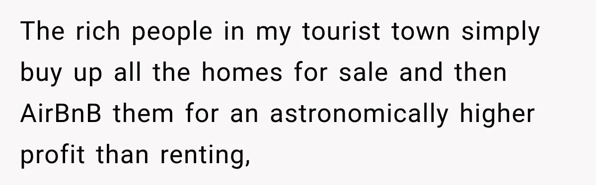 The rich people in my tourist town simply buy up all the homes for sale and then AirBnB them for an astronomically higher profit than renting,