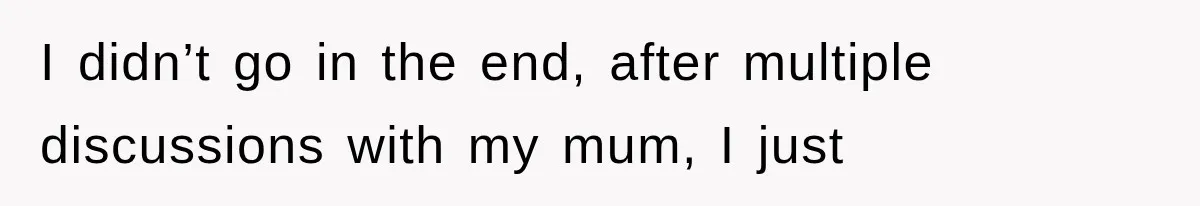 I didn’t go in the end, after multiple discussions with my mum, I just
