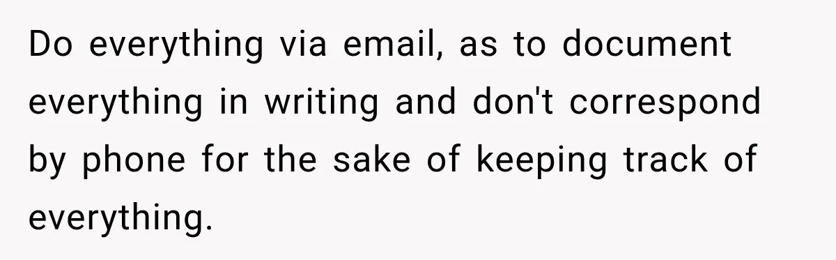Do everything via email, as to document everything in writing and don't correspond by phone for the sake of keeping track of everything.