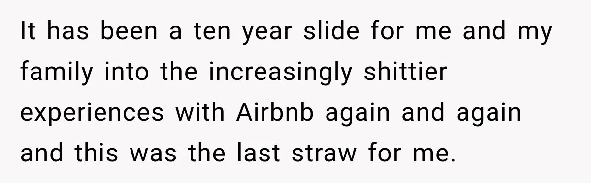 It has been a ten year slide for me and my family into the increasingly shittier experiences with Airbnb again and again and this was the last straw for me.