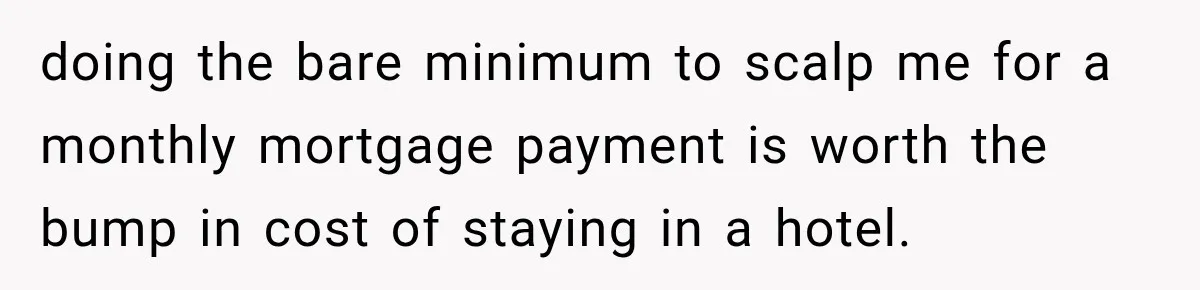 doing the bare minimum to scalp me for a monthly mortgage payment is worth the bump in cost of staying in a hotel.