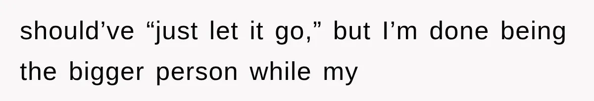 should’ve “just let it go,” but I’m done being the bigger person while my