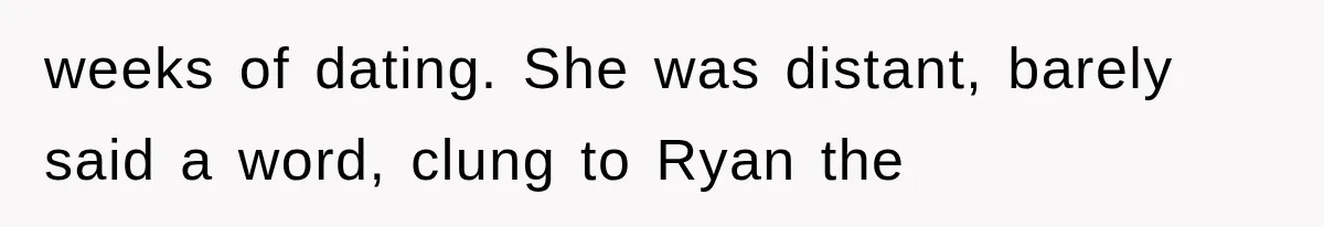 weeks of dating. She was distant, barely said a word, clung to Ryan the