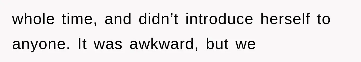 whole time, and didn’t introduce herself to anyone. It was awkward, but we