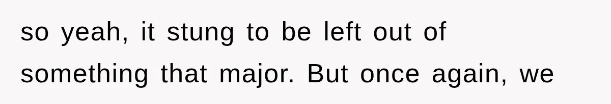 so yeah, it stung to be left out of something that major. But once again, we