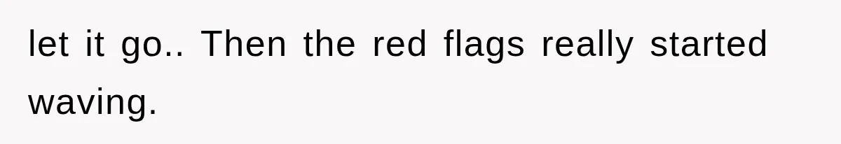 let it go.. Then the red flags really started waving.