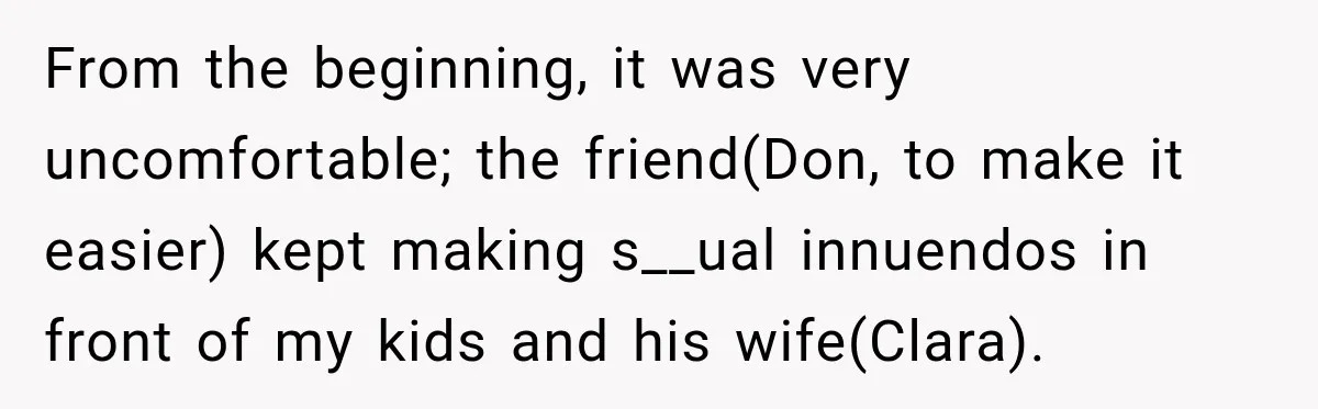 From the beginning, it was very uncomfortable; the friend(Don, to make it easier) kept making s__ual innuendos in front of my kids and his wife(Clara).