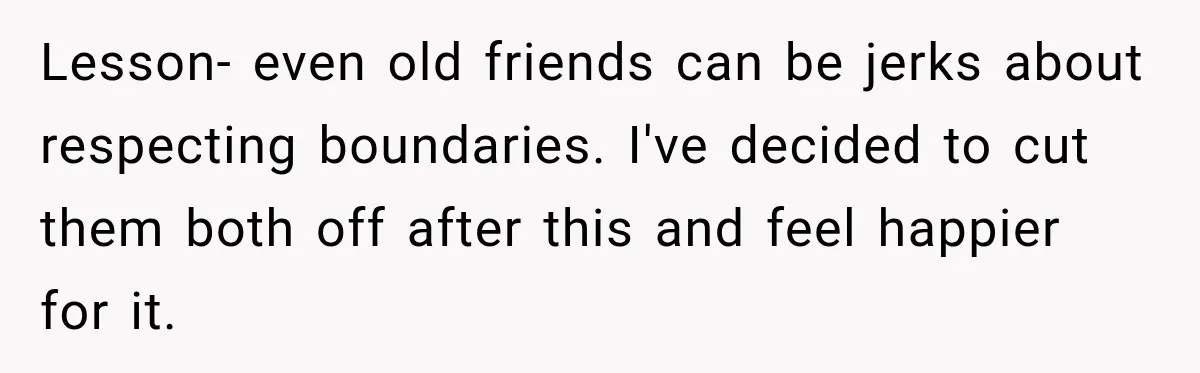Lesson- even old friends can be jerks about respecting boundaries. I've decided to cut them both off after this and feel happier for it.