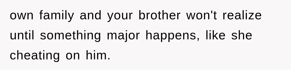 own family and your brother won't realize until something major happens, like she cheating on him.