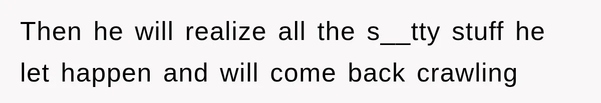 Then he will realize all the s__tty stuff he let happen and will come back crawling